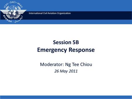 International Civil Aviation Organization Session 5B Emergency Response Moderator: Ng Tee Chiou 26 May 2011.