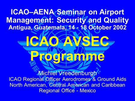 ICAO–AENA Seminar on Airport Management: Security and Quality Antigua, Guatemala, 14 - 18 October 2002 ICAO AVSEC Programme Michiel Vreedenburgh ICAO.