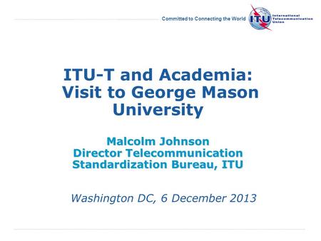 Committed to Connecting the World Malcolm Johnson Director Telecommunication Standardization Bureau, ITU ITU-T and Academia: Visit to George Mason University.