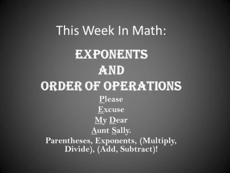 This Week In Math: Exponents And Order of Operations Please Excuse My Dear Aunt Sally. Parentheses, Exponents, (Multiply, Divide), (Add, Subtract)!