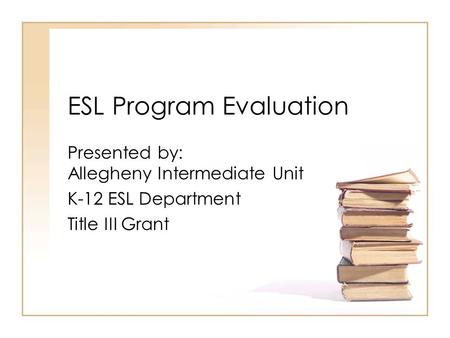 ESL Program Evaluation Presented by: Allegheny Intermediate Unit K-12 ESL Department Title III Grant.