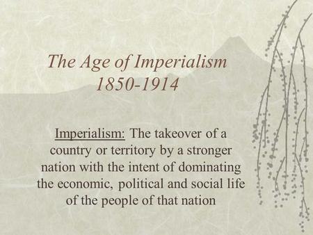 The Age of Imperialism 1850-1914 Imperialism: The takeover of a country or territory by a stronger nation with the intent of dominating the economic, political.