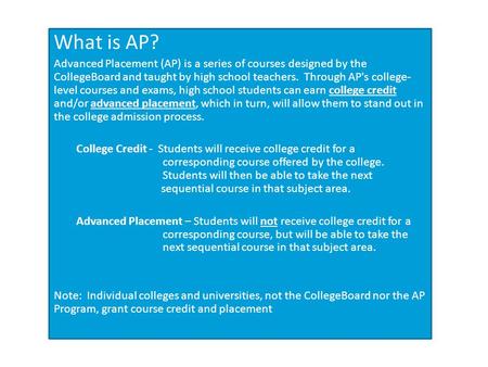 What is AP? Advanced Placement (AP) is a series of courses designed by the CollegeBoard and taught by high school teachers. Through AP's college- level.