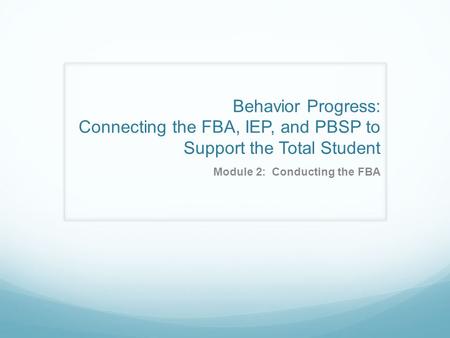 Behavior Progress: Connecting the FBA, IEP, and PBSP to Support the Total Student Module 2: Conducting the FBA.