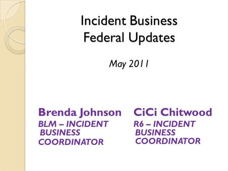 Incident Business Federal Updates Incident Business Federal Updates May 2011 Brenda Johnson BLM – INCIDENT BUSINESS COORDINATOR CiCi Chitwood R6 – INCIDENT.