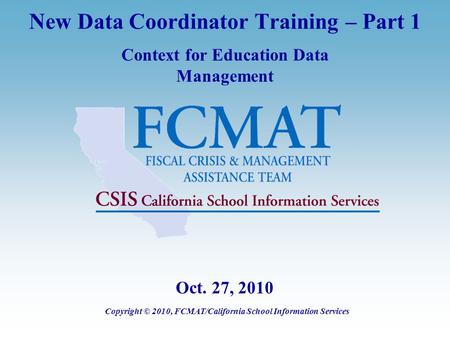 New Data Coordinator Training – Part 1 Context for Education Data Management Copyright © 2010, FCMAT/California School Information Services Oct. 27, 2010.