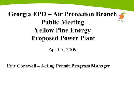 Georgia EPD – Air Protection Branch Public Meeting Yellow Pine Energy Proposed Power Plant April 7, 2009 Eric Cornwell – Acting Permit Program Manager.