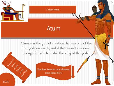 Atum was the god of creation, he was one of the first gods on earth, and if that wasn’t awesome enough for you he's also the king of the gods! Atum Names.