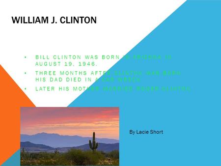 William J. Clinton Bill Clinton was born in Arizona in August 19, 1946. Three months after Clinton was born his dad died in a car wreck. Later his mother.