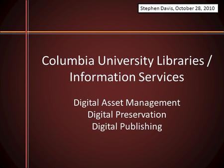 Columbia University Libraries / Information Services Digital Asset Management Digital Preservation Digital Publishing Stephen Davis, October 28, 2010.