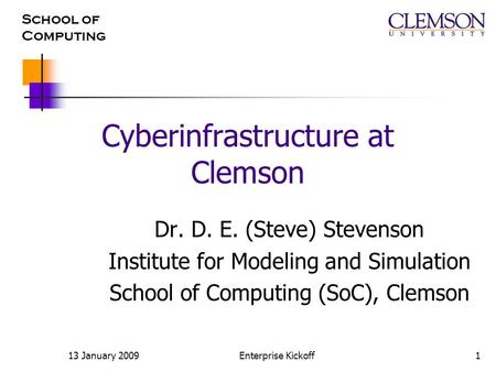 School of Computing 13 January 2009Enterprise Kickoff1 Cyberinfrastructure at Clemson Dr. D. E. (Steve) Stevenson Institute for Modeling and Simulation.