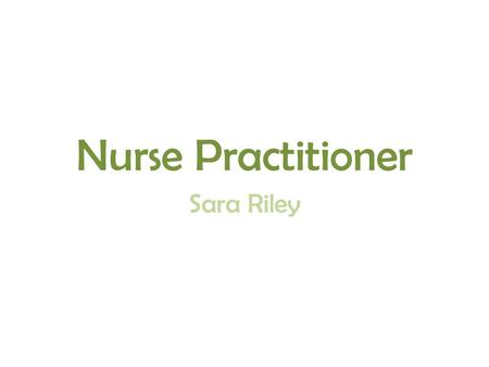 Nurse Practitioner Sara Riley. They are highly trained nurses Have a lot of responsibilities They are the most advanced nurse there is What I knew.