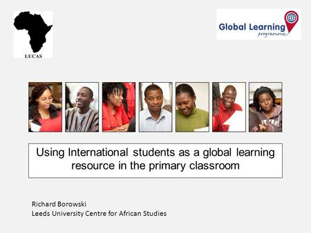 Using International students as a global learning resource in the primary classroom Richard Borowski Leeds University Centre for African Studies.