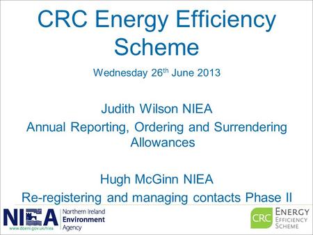 CRC Energy Efficiency Scheme Wednesday 26 th June 2013 Judith Wilson NIEA Annual Reporting, Ordering and Surrendering Allowances Hugh McGinn NIEA Re-registering.