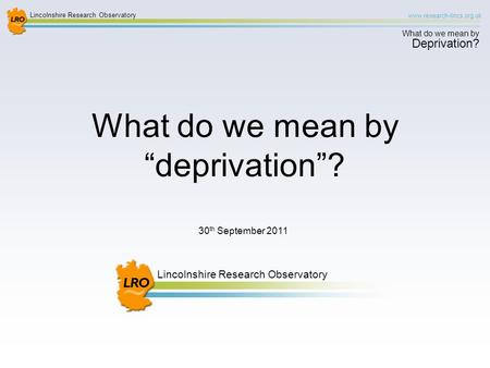 Lincolnshire Research Observatory www.research-lincs.org.uk What do we mean by Deprivation? Lincolnshire Research Observatory 30 th September 2011 What.