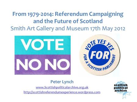 From 1979-2014: Referendum Campaigning and the Future of Scotland Smith Art Gallery and Museum 17th May 2012 Peter Lynch www.Scottishpoliticalarchive.org.uk.