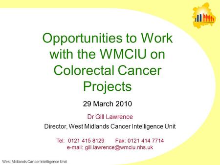 West Midlands Cancer Intelligence Unit Opportunities to Work with the WMCIU on Colorectal Cancer Projects 29 March 2010 Dr Gill Lawrence Director, West.