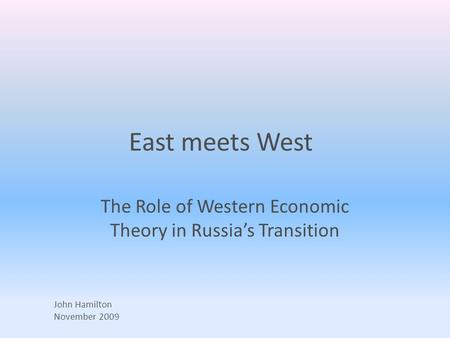East meets West The Role of Western Economic Theory in Russia’s Transition John Hamilton November 2009.