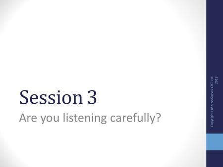 Session 3 Are you listening carefully? Copyright J Morris Sussex CBT Ltd 2013.
