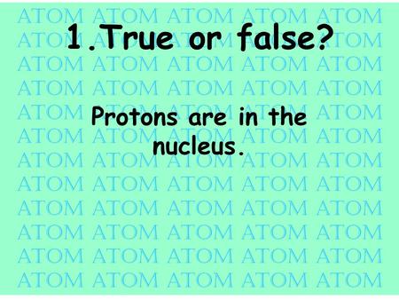 Atom atom atom atom atom 1.True or false? Protons are in the nucleus.