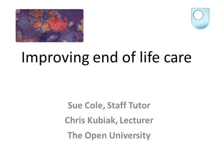 Improving end of life care Sue Cole, Staff Tutor Chris Kubiak, Lecturer The Open University.