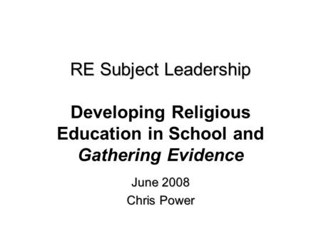 RE Subject Leadership RE Subject Leadership Developing Religious Education in School and Gathering Evidence June 2008 Chris Power.