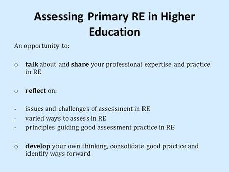 Assessing Primary RE in Higher Education An opportunity to: o talk about and share your professional expertise and practice in RE o reflect on: -issues.