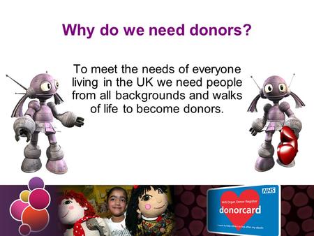 Why do we need donors? To meet the needs of everyone living in the UK we need people from all backgrounds and walks of life to become donors.