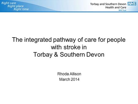 The integrated pathway of care for people with stroke in Torbay & Southern Devon Rhoda Allison March 2014.