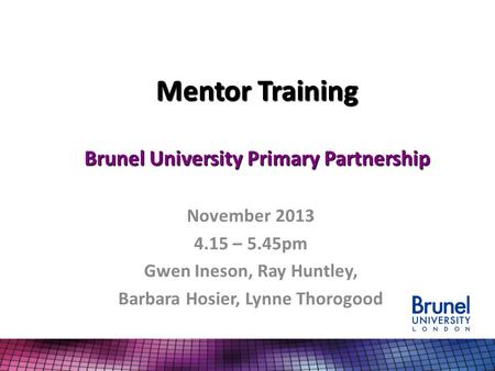 Mentor Training Brunel University Primary Partnership November 2013 4.15 – 5.45pm Gwen Ineson, Ray Huntley, Barbara Hosier, Lynne Thorogood.