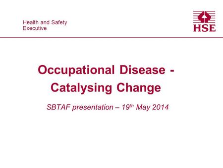 Health and Safety Executive Health and Safety Executive Occupational Disease - Catalysing Change SBTAF presentation – 19 th May 2014.