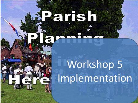 Workshop 5 Implementation. Parish Plan Schedule Etc. Planning for Real Group considers option of forming sub-groups to research thematic issues First.