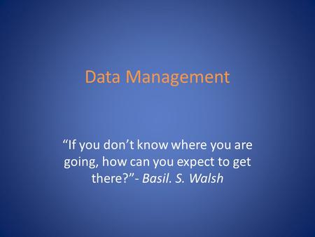 Data Management “If you don’t know where you are going, how can you expect to get there?”- Basil. S. Walsh.
