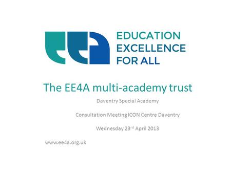 The EE4A multi-academy trust Daventry Special Academy Consultation Meeting ICON Centre Daventry Wednesday 23 rd April 2013 www.ee4a.org.uk.
