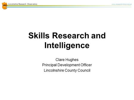 Lincolnshire Research Observatory www.research-lincs.org.uk Skills Research and Intelligence Clare Hughes Principal Development Officer Lincolnshire County.