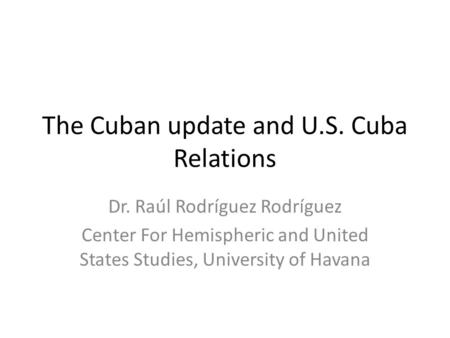 The Cuban update and U.S. Cuba Relations Dr. Raúl Rodríguez Rodríguez Center For Hemispheric and United States Studies, University of Havana.