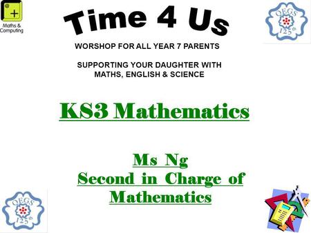 KS3 Mathematics Ms Ng Second in Charge of Mathematics WORSHOP FOR ALL YEAR 7 PARENTS SUPPORTING YOUR DAUGHTER WITH MATHS, ENGLISH & SCIENCE.