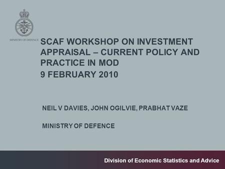 Division of Economic Statistics and Advice SCAF WORKSHOP ON INVESTMENT APPRAISAL – CURRENT POLICY AND PRACTICE IN MOD 9 FEBRUARY 2010 NEIL V DAVIES, JOHN.