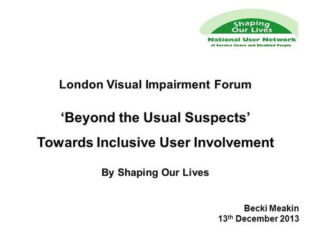 London Visual Impairment Forum ‘Beyond the Usual Suspects’ Towards Inclusive User Involvement By Shaping Our Lives Becki Meakin 13 th December 2013.