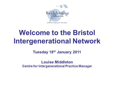 Welcome to the Bristol Intergenerational Network Tuesday 18 th January 2011 Louise Middleton Centre for Intergenerational Practice Manager.