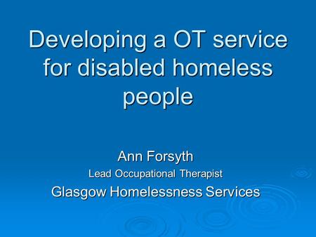 Developing a OT service for disabled homeless people Ann Forsyth Lead Occupational Therapist Glasgow Homelessness Services.