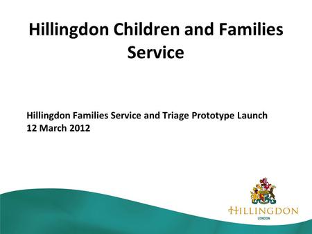 Hillingdon Children and Families Service Hillingdon Families Service and Triage Prototype Launch 12 March 2012.