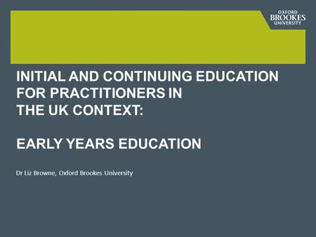 INITIAL AND CONTINUING EDUCATION FOR PRACTITIONERS IN THE UK CONTEXT: EARLY YEARS EDUCATION Dr Liz Browne, Oxford Brookes University.