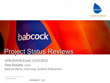 Babcock International Group Plc www.babcock.co.uk SH1200241636 V0.05 Project Status Reviews APM SWWE Event, 31/01/2012 Pete Ricketts FAPM Babcock Marine,