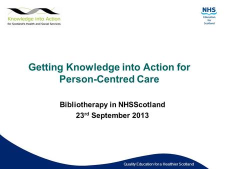 Quality Education for a Healthier Scotland Getting Knowledge into Action for Person-Centred Care Bibliotherapy in NHSScotland 23 rd September 2013.