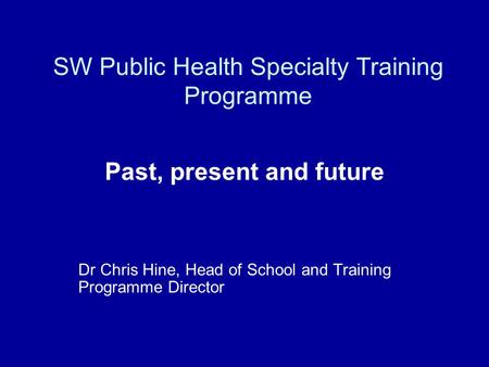 SW Public Health Specialty Training Programme Past, present and future Dr Chris Hine, Head of School and Training Programme Director.