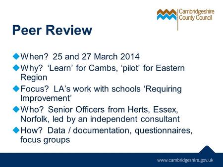Peer Review  When? 25 and 27 March 2014  Why? ‘Learn’ for Cambs, ‘pilot’ for Eastern Region  Focus? LA’s work with schools ‘Requiring Improvement’ 