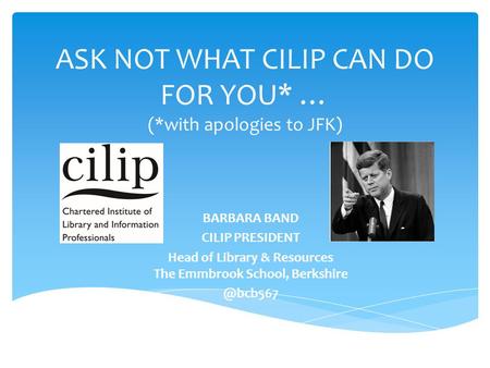 ASK NOT WHAT CILIP CAN DO FOR YOU* … (*with apologies to JFK) BARBARA BAND CILIP PRESIDENT Head of Library & Resources The Emmbrook School,