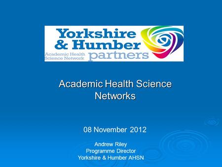 Academic Health Science Networks 08 November 2012 Andrew Riley Programme Director Yorkshire & Humber AHSN.