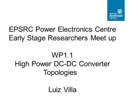 EPSRC Power Electronics Centre Early Stage Researchers Meet up WP1.1 High Power DC-DC Converter Topologies Luiz Villa.